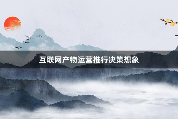 互联网产物运营推行决策想象