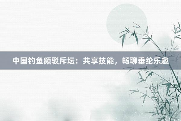 中国钓鱼频驳斥坛：共享技能，畅聊垂纶乐趣